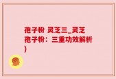孢子粉 灵芝三_灵芝孢子粉：三重功效解析)