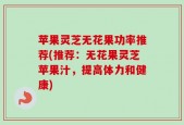苹果灵芝无花果功率推荐(推荐：无花果灵芝苹果汁，提高体力和健康)
