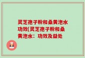 灵芝孢子粉和桑黄泡水功效(灵芝孢子粉和桑黄泡水：功效及益处