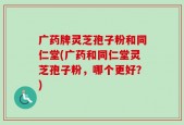 广药牌灵芝孢子粉和同仁堂(广药和同仁堂灵芝孢子粉，哪个更好？)