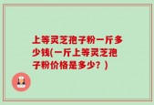 上等灵芝孢子粉一斤多少钱(一斤上等灵芝孢子粉价格是多少？)