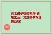 灵芝孢子粉的新规(新规出台！灵芝孢子粉加强监管)