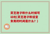 灵芝孢子粉什么时候可以吃(灵芝孢子粉适宜食用的时间是什么？)