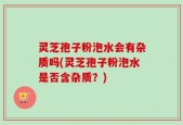 灵芝孢子粉泡水会有杂质吗(灵芝孢子粉泡水是否含杂质？)
