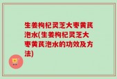 生姜枸杞灵芝大枣黄芪泡水(生姜枸杞灵芝大枣黄芪泡水的功效及方法)