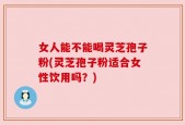 女人能不能喝灵芝孢子粉(灵芝孢子粉适合女性饮用吗？)