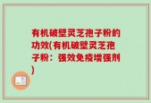 有机破壁灵芝孢子粉的功效(有机破壁灵芝孢子粉：强效免疫增强剂)