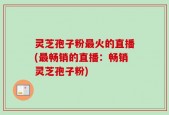 灵芝孢子粉最火的直播(最畅销的直播：畅销灵芝孢子粉)