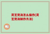 灵芝煲汤怎么操作(灵芝煲汤制作方法)