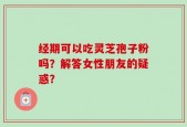 经期可以吃灵芝孢子粉吗？解答女性朋友的疑惑？