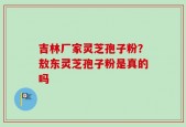 吉林厂家灵芝孢子粉？敖东灵芝孢子粉是真的吗