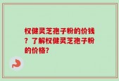 权健灵芝孢子粉的价钱？了解权健灵芝孢子粉的价格？