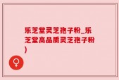 乐芝堂灵芝孢子粉_乐芝堂高品质灵芝孢子粉)