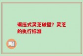 碾压式灵芝破壁？灵芝的执行标准