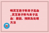 喝灵芝孢子粉鼻子出血_灵芝孢子粉与鼻子出血：原因、预防及处理方法