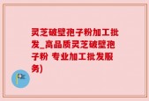 灵芝破壁孢子粉加工批发_高品质灵芝破壁孢子粉 专业加工批发服务)