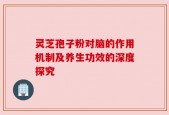 灵芝孢子粉对脑的作用机制及养生功效的深度探究