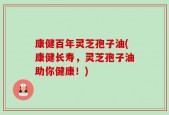 康健百年灵芝孢子油(康健长寿，灵芝孢子油助你健康！)