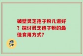 破壁灵芝孢子粉几道好？探讨灵芝孢子粉的最佳食用方式？