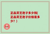 正品灵芝孢子多少钱(正品灵芝孢子价格是多少？)