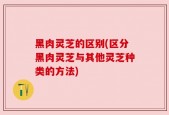 黑肉灵芝的区别(区分黑肉灵芝与其他灵芝种类的方法)