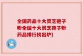 全国药品十大灵芝孢子粉全国十大灵芝孢子粉药品排行榜出炉)