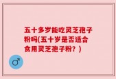 五十多岁能吃灵芝孢子粉吗(五十岁是否适合食用灵芝孢子粉？)
