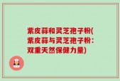 紫皮蒜和灵芝孢子粉(紫皮蒜与灵芝孢子粉：双重天然保健力量)
