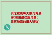 灵芝胶囊每天服几克最好(每日最佳服用量：灵芝胶囊的摄入建议)