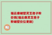福云康破壁灵芝孢子粉价钱(福云康灵芝孢子粉破壁价位更新)