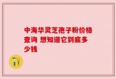 中海华灵芝孢子粉价格查询 想知道它到底多少钱