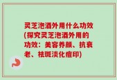 灵芝泡酒外用什么功效(探究灵芝泡酒外用的功效：美容养颜、抗衰老、祛斑淡化痘印)