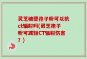 灵芝破壁孢子粉可以抗ct辐射吗(灵芝孢子粉可减轻CT辐射伤害？)