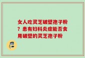 女人吃灵芝破壁孢子粉？患有妇科炎症能否食用破壁的灵芝孢子粉