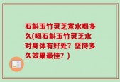 石斛玉竹灵芝煮水喝多久(喝石斛玉竹灵芝水对身体有好处？坚持多久效果最佳？)