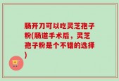 肠开刀可以吃灵芝孢子粉(肠道手术后，灵芝孢子粉是个不错的选择)
