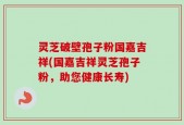 灵芝破壁孢子粉国嘉吉祥(国嘉吉祥灵芝孢子粉，助您健康长寿)