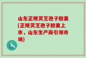 山东正规灵芝孢子胶囊(正规灵芝孢子胶囊上市，山东生产商引领市场)