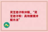 灵芝孢子粉冲服_“灵芝孢子粉：高效便捷冲服方法”