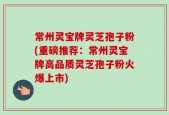 常州灵宝牌灵芝孢子粉(重磅推荐：常州灵宝牌高品质灵芝孢子粉火爆上市)