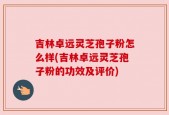 吉林卓远灵芝孢子粉怎么样(吉林卓远灵芝孢子粉的功效及评价)