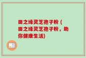 田之缘灵芝孢子粉 (田之缘灵芝孢子粉，助你健康生活)