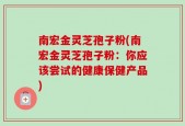 南宏金灵芝孢子粉(南宏金灵芝孢子粉：你应该尝试的健康保健产品)