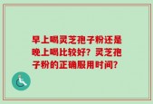 早上喝灵芝孢子粉还是晚上喝比较好？灵芝孢子粉的正确服用时间？