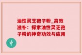 油性灵芝孢子粉_高效滋补：探索油性灵芝孢子粉的神奇功效与应用