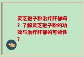 灵芝孢子粉治疗肝郁吗？了解灵芝孢子粉的功效与治疗肝郁的可能性？