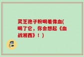 灵芝孢子粉喝着像血(喝了它，你会想起《血战湘西》！)