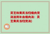 灵芝和黄芪当归瘦肉煲汤滋阴补血瘦肉汤：灵芝黄芪当归煲汤)