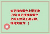 仙芝楼和雷允上灵芝孢子粉(仙芝楼推荐雷允上纯天然灵芝孢子粉，提高免疫力！)