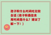 孢子粉什么时间吃比较合适 (孢子粉最佳食用时间是什么？建议了解一下！)